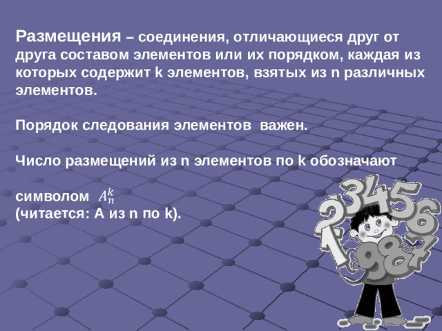 Размещения – соединения, отличающиеся друг от друга составом элементов или их порядком, каждая из которых содержит k элементов, взятых из n различных элементов.  Порядок следования элементов важен.  Число размещений из n элементов по k обозначают  символом (читается: А из n по k).   