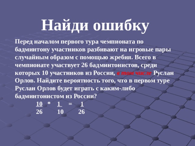 Найди ошибку Перед началом первого тура чемпионата по бадминтону участников разбивают на игровые пары случайным образом с помощью жребия. Всего в чемпионате участвует 26 бадминтонистов, среди которых 10 участников из России,  в том числе  Руслан Орлов. Найдите вероятность того, что в первом туре Руслан Орлов будет играть с каким-либо бадминтонистом из России?  10 * 1 = 1  26 10 26       