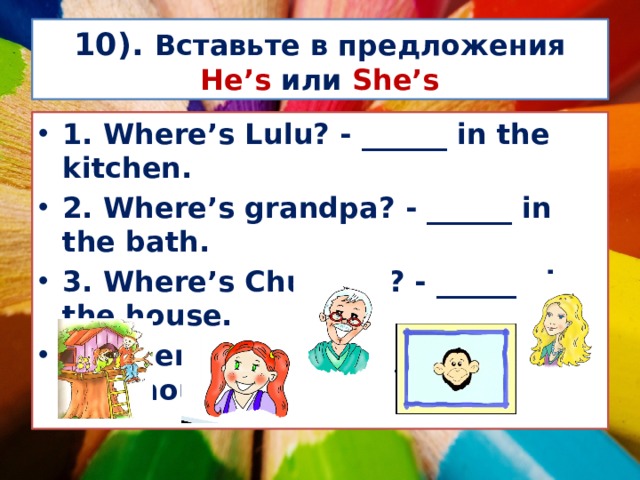 10). Вставьте в предложения He’s или She’s 1. Where’s Lulu? - ______ in the kitchen. 2. Where’s grandpa? - ______ in the bath. 3. Where’s Chuckles? - _______ in the house. 4. Where’s Nanny? - _______ in the tree house.  