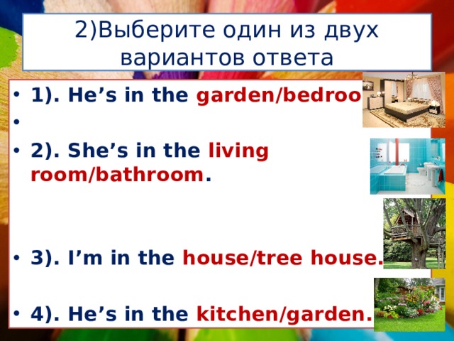2)Выберите один из двух вариантов ответа 1). He’s in the garden/bedroom.  2). She’s in the living room/bathroom .   3). I’m in the house/tree house.  4). He’s in the kitchen/garden. 