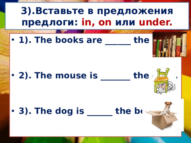  3).Вставьте в предложения предлоги: in,  on или under.   1). The books are ______ the shelf.   2). The mouse is _______ the chair.   3). The dog is ______ the box. 