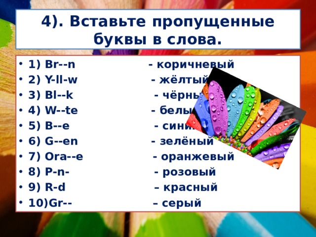 4). Вставьте пропущенные буквы в слова. 1) Br--n - коричневый 2) Y-ll-w - жёлтый 3) Bl--k - чёрный 4) W--te - белый 5) B--e - синий 6) G--en - зелёный 7) Ora--e - оранжевый 8) P-n- - розовый 9) R-d – красный 10)Gr-- – серый 