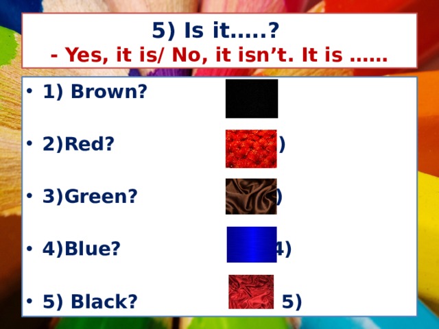 5) Is it…..?  - Yes, it is/ No, it isn’t. It is …… 1) Brown? 1)  2)Red? 2)  3)Green? 3)  4)Blue? 4)  5) Black? 5) 