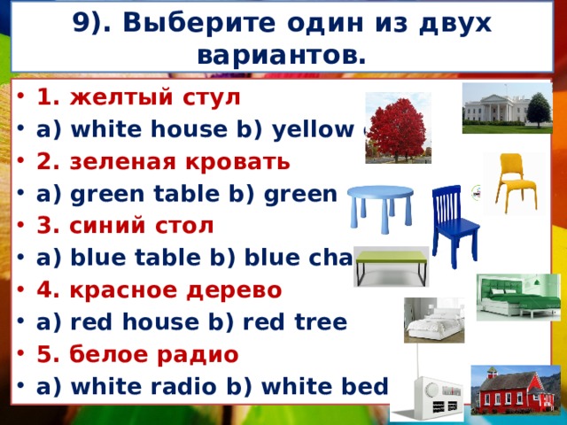 9). Выберите один из двух вариантов. 1. желтый стул a) white house b) yellow chair 2. зеленая кровать a) green table b) green bed 3. синий стол a) blue table b) blue chair 4. красное дерево a) red house b) red tree 5. белое радио a) white radio b) white bed 