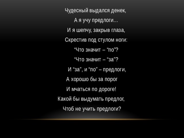  Чудесный выдался денек,   А я учу предлоги…   И я шепчу, закрыв глаза,   Скрестив под стулом ноги:  “ Что значит – “по”?  “ Что значит – “за”?   И “за”, и “по” – предлоги,   А хорошо бы за порог  И мчаться по дороге!  Какой бы выдумать предлог,  Чтоб не учить предлоги? 