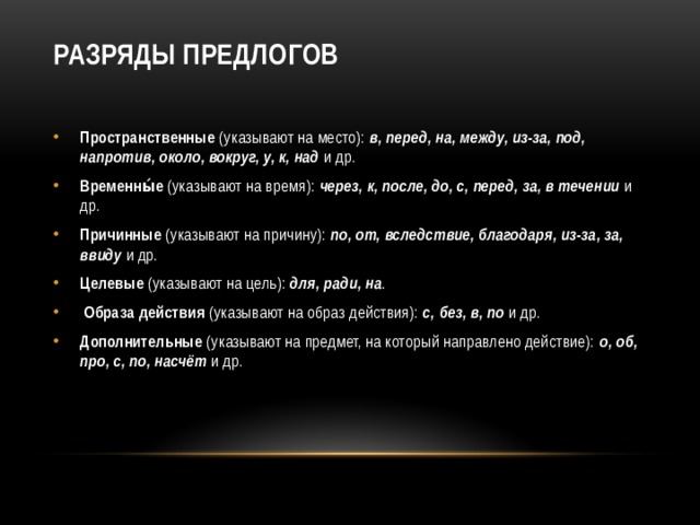 Разряды предлогов   Пространственные (указывают на место): в, перед, на, между, из-за, под, напротив, около, вокруг, у, к, над и др. Временны́е (указывают на время): через, к, после, до, с, перед, за, в течении и др. Причинные (указывают на причину): по, от, вследствие, благодаря, из-за, за, ввиду и др. Целевые (указывают на цель): для, ради, на .  Образа действия (указывают на образ действия): с, без, в, по и др. Дополнительные (указывают на предмет, на который направлено действие): о, об, про, с, по, насчёт и др. 