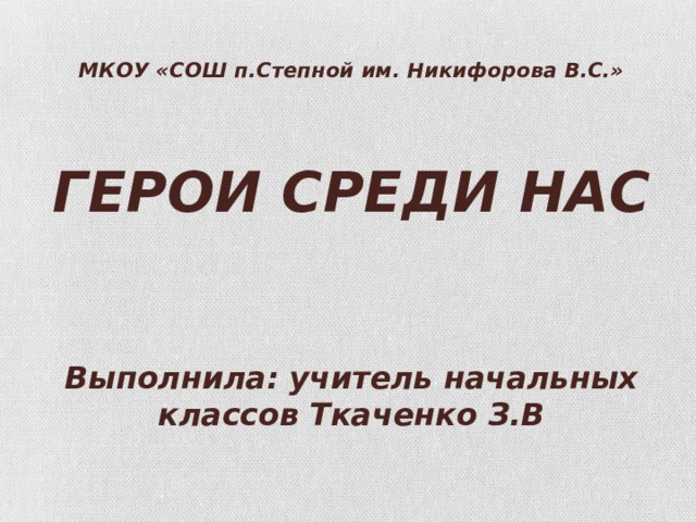 МКОУ «СОШ п.Степной им. Никифорова В.С.»     ГЕРОИ СРЕДИ НАС    Выполнила: учитель начальных классов Ткаченко З.В   