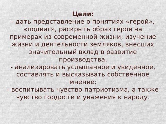 Цели:  - дать представление о понятиях «герой», «подвиг», раскрыть образ героя на примерах из современной жизни; изучение жизни и деятельности земляков, внесших значительный вклад в развитие производства,  - анализировать услышанное и увиденное, составлять и высказывать собственное мнение;  - воспитывать чувство патриотизма, а также чувство гордости и уважения к народу.   