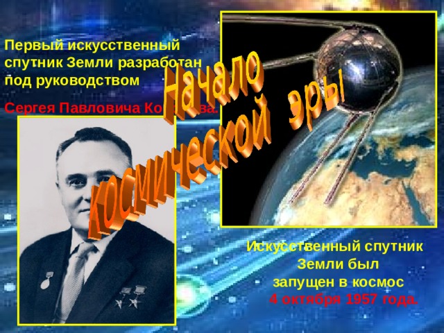 Первый искусственный  спутник Земли разработан  под руководством   Сергея Павловича Королёва.        Искусственный спутник  Земли был  запущен в космос    4 октября 1957  года. 