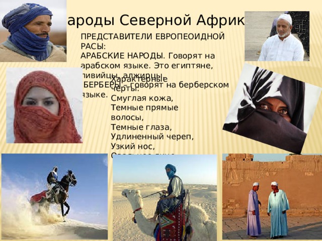 Народы Северной Африки ПРЕДСТАВИТЕЛИ ЕВРОПЕОИДНОЙ РАСЫ: АРАБСКИЕ НАРОДЫ. Говорят на арабском языке. Это египтяне, ливийцы, алжирцы.  БЕРБЕРЫ – говорят на берберском языке. Характерные черты: Смуглая кожа, Темные прямые волосы, Темные глаза, Удлиненный череп, Узкий нос, Овальное лицо 
