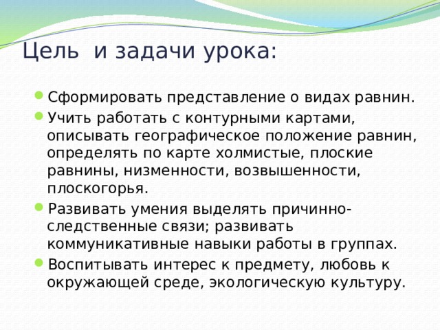 Цель и задачи урока: Сформировать представление о видах равнин. Учить работать с контурными картами, описывать географическое положение равнин, определять по карте холмистые, плоские равнины, низменности, возвышенности, плоскогорья. Развивать умения выделять причинно-следственные связи; развивать коммуникативные навыки работы в группах. Воспитывать интерес к предмету, любовь к окружающей среде, экологическую культуру. 