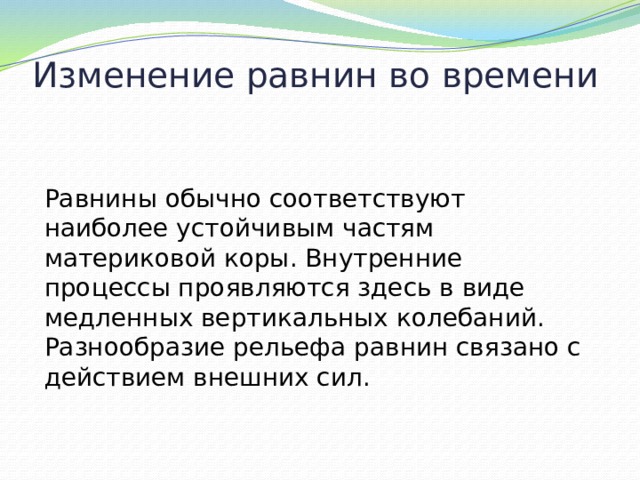 Изменение равнин во времени Равнины обычно соответствуют наиболее устойчивым частям материковой коры. Внутренние процессы проявляются здесь в виде медленных вертикальных колебаний. Разнообразие рельефа равнин связано с действием внешних сил. 