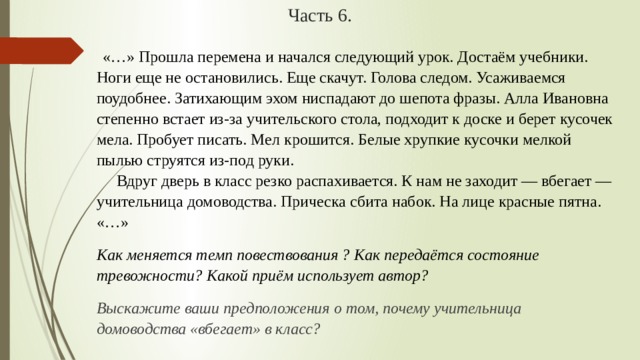 Часть 6.   «…» Прошла перемена и начался следующий урок. Достаём учебники. Ноги еще не остановились. Еще скачут. Голова следом. Усаживаемся поудобнее. Затихающим эхом ниспадают до шепота фразы. Алла Ивановна степенно встает из-за учительского стола, подходит к доске и берет кусочек мела. Пробует писать. Мел крошится. Белые хрупкие кусочки мелкой пылью струятся из-под руки.        Вдруг дверь в класс резко распахивается. К нам не заходит — вбегает — учительница домоводства. Прическа сбита набок. На лице красные пятна.  «…» Как меняется темп повествования ? Как передаётся состояние тревожности? Какой приём использует автор? Выскажите ваши предположения о том, почему учительница домоводства «вбегает» в класс? 