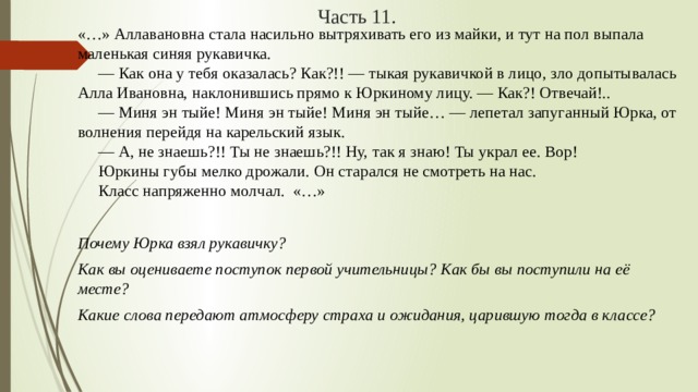 Часть 11. «…» Аллавановна стала насильно вытряхивать его из майки, и тут на пол выпала маленькая синяя рукавичка.        — Как она у тебя оказалась? Как?!! — тыкая рукавичкой в лицо, зло допытывалась Алла Ивановна, наклонившись прямо к Юркиному лицу. — Как?! Отвечай!..        — Миня эн тыйе! Миня эн тыйе! Миня эн тыйе… — лепетал запуганный Юрка, от волнения перейдя на карельский язык.        — А, не знаешь?!! Ты не знаешь?!! Ну, так я знаю! Ты украл ее. Вор!        Юркины губы мелко дрожали. Он старался не смотреть на нас.        Класс напряженно молчал.  «…» Почему Юрка взял рукавичку? Как вы оцениваете поступок первой учительницы? Как бы вы поступили на её месте? Какие слова передают атмосферу страха и ожидания, царившую тогда в классе? 