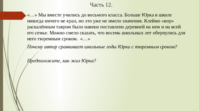 Часть 12. «…» Мы вместе учились до восьмого класса. Больше Юрка в школе никогда ничего не крал, но это уже не имело значения. Клеймо «вор» раскалённым тавром было навеки поставлено деревней на нем и на всей его семье. Можно смело сказать, что восемь школьных лет обернулись для него тюремным сроком.  «…» Почему автор сравнивает школьные годы Юрки с тюремным сроком?   Предположите, как жил Юрка? 
