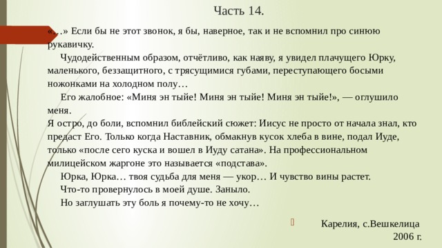 Часть 14. «…» Если бы не этот звонок, я бы, наверное, так и не вспомнил про синюю рукавичку.        Чудодейственным образом, отчётливо, как наяву, я увидел плачущего Юрку, маленького, беззащитного, с трясущимися губами, переступающего босыми ножонками на холодном полу…        Его жалобное: «Миня эн тыйе! Миня эн тыйе! Миня эн тыйе!», — оглушило меня.   Я остро, до боли, вспомнил библейский сюжет: Иисус не просто от начала знал, кто предаст Его. Только когда Наставник, обмакнув кусок хлеба в вине, подал Иуде, только «после сего куска и вошел в Иуду сатана». На профессиональном милицейском жаргоне это называется «подстава».        Юрка, Юрка… твоя судьба для меня — укор… И чувство вины растет.        Что-то провернулось в моей душе. Заныло.        Но заглушать эту боль я почему-то не хочу… Карелия, с.Вешкелица   2006 г. 