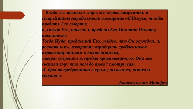 … Когда же настало утро, все первосвященники и старейшины народа имели совещание об Иисусе, чтобы предать Его смерти;  и, связав Его, отвели и предали Его Понтию Пилату, правителю.  Тогда Иуда, предавший Его, увидев, что Он осужден, и, раскаявшись, возвратил тридцать сребренников первосвященникам и старейшинам,  говоря: согрешил я, предав кровь невинную. Они же сказали ему: что нам до того? смотри сам.  И, бросив сребренники в храме, он вышел, пошел и удавился. Евангелие от Матфея 