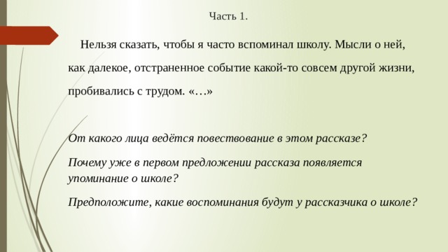 Часть 1.  Нельзя сказать, чтобы я часто вспоминал школу. Мысли о ней, как далекое, отстраненное событие какой-то совсем другой жизни, пробивались с трудом. «…» От какого лица ведётся повествование в этом рассказе? Почему уже в первом предложении рассказа появляется упоминание о школе? Предположите, какие воспоминания будут у рассказчика о школе? 