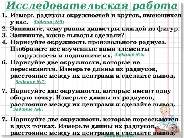 Исследовательская работа Измерь радиусы окружностей и кругов, имеющихся у вас. Запишите, чему равны диаметры каждой из фигур. Запишите, какие выводы сделали? Нарисуйте окружность произвольного радиуса. Изобразите все изученные вами элементы  окружности и подпишите их. Нарисуйте две окружности, которые не пересекаются. Измерьте длины их радиусов, расстояние между их центрами и сделайте вывод.  Нарисуйте две окружности, которые имеют одну общую точку. Измерьте длины их радиусов, расстояние между их центрами и сделайте вывод.  7. Нарисуйте две окружности, которые пересекаются в двух точках. Измерьте длины их радиусов, расстояние между их центрами и сделайте вывод.    Задание №5: Задание №6: Задание №7: Задание №8: 2 Задание №9:  