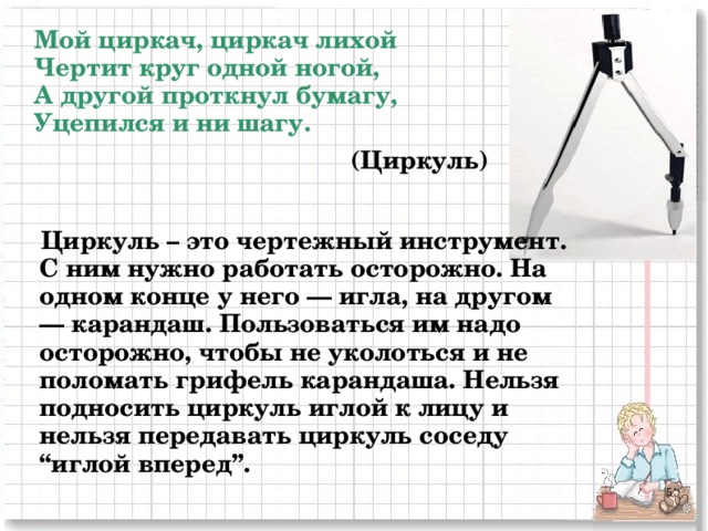 Мой циркач, циркач лихой  Чертит круг одной ногой,  А другой проткнул бумагу,  Уцепился и ни шагу. (Циркуль) Циркуль – это чертежный инструмент. С ним нужно работать осторожно. На одном конце у него — игла, на другом — карандаш. Пользоваться им надо осторожно, чтобы не уколоться и не поломать грифель карандаша. Нельзя подносить циркуль иглой к лицу и нельзя передавать циркуль соседу “иглой вперед”. 2 