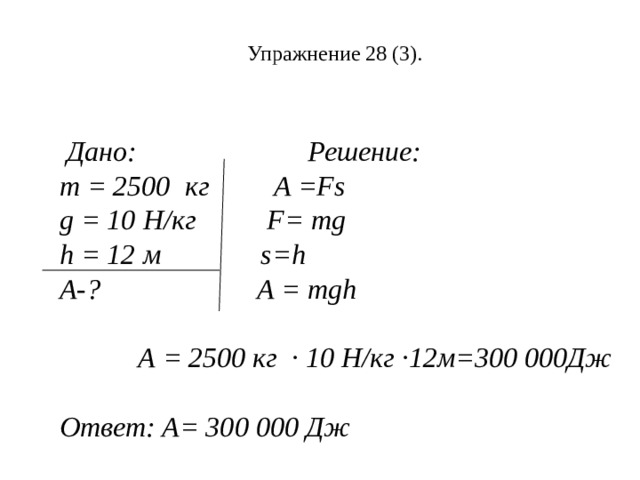 Упражнение 28 (3).  Дано: Решение: m = 2500 кг   A =Fs g = 10 Н / кг   F= mg h = 12 м   s=h A-?  A = mgh   А = 2500 кг ∙ 10 Н/кг ∙12м=300 000Дж  Ответ: А= 300 000 Дж 