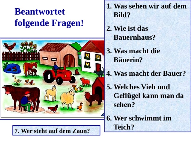 Was sehen wir auf dem Bild? Wie ist das Bauernhaus? Was macht die Bäuerin? Was macht der Bauer? Welches Vieh und Geflügel kann man da sehen? Wer schwimmt im Teich? Beantwortet folgende Fragen! 7. Wer steht auf dem Zaun? 