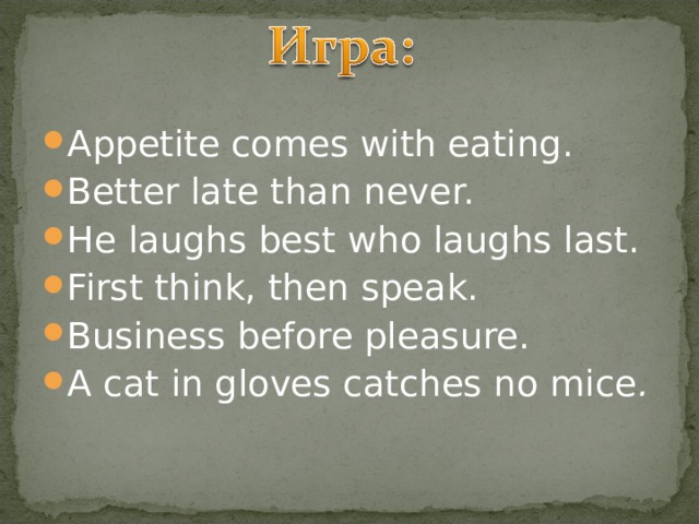 Appetite comes with eating. Better late than never. He laughs best who laughs last. First think, then speak. Business before pleasure. A cat in gloves catches no mice . 