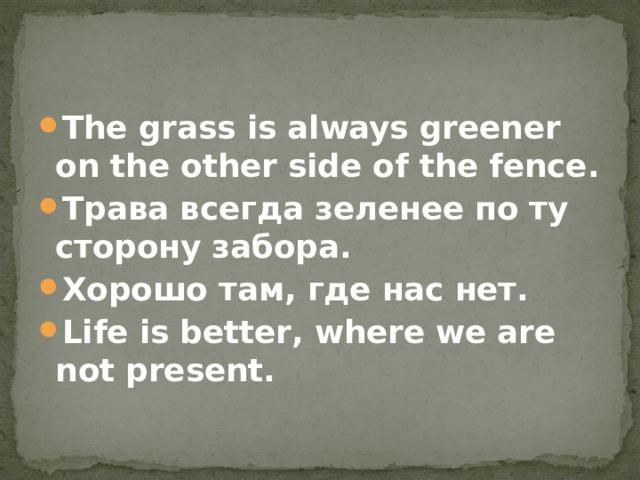 The grass is always greener  on the other side of the fence. Трава всегда зеленее по ту сторону забора. Хорошо там, где нас нет. Life is better , where we are not present.  