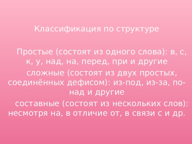 Классификация по структуре  Простые (состоят из одного слова): в, с, к, у, над, на, перед, при и другие  сложные (состоят из двух простых, соединённых дефисом): из-под, из-за, по-над и другие  составные (состоят из нескольких слов): несмотря на, в отличие от, в связи с и др. 