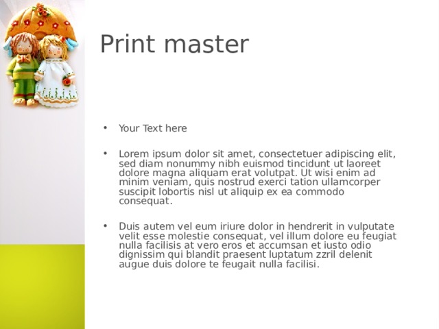 Print master Your Text here  Lorem ipsum dolor sit amet, consectetuer adipiscing elit, sed diam nonummy nibh euismod tincidunt ut laoreet dolore magna aliquam erat volutpat. Ut wisi enim ad minim veniam, quis nostrud exerci tation ullamcorper suscipit lobortis nisl ut aliquip ex ea commodo consequat.  Duis autem vel eum iriure dolor in hendrerit in vulputate velit esse molestie consequat, vel illum dolore eu feugiat nulla facilisis at vero eros et accumsan et iusto odio dignissim qui blandit praesent luptatum zzril delenit augue duis dolore te feugait nulla facilisi.   