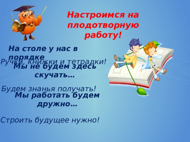 Настроимся на плодотворную работу! На столе у нас в порядке Ручки, книжки и тетрадки!   Мы не будем здесь скучать… Будем знанья получать! Мы работать будем дружно… Строить будущее нужно!  