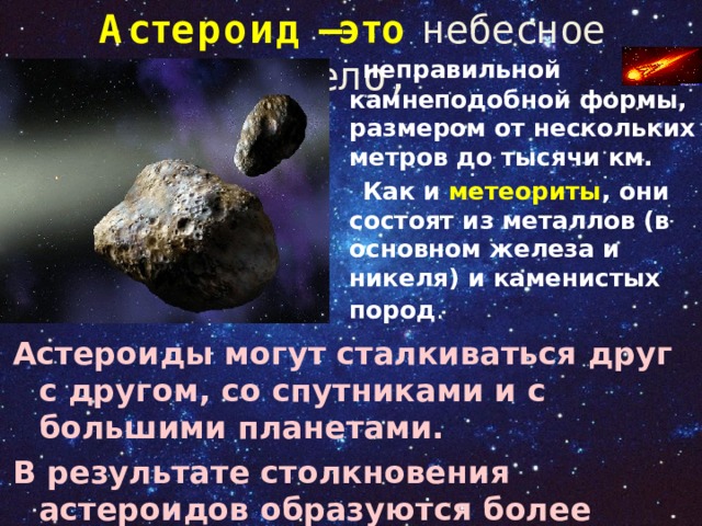 Астероид –это небесное тело,  неправильной камнеподобной формы, размером от нескольких метров до тысячи км.  Как и метеориты , они состоят из металлов (в основном железа и никеля) и каменистых пород .   Астероиды могут сталкиваться друг с другом, со спутниками и с большими планетами. В результате столкновения астероидов образуются более мелкие небесные тела – метеориты 