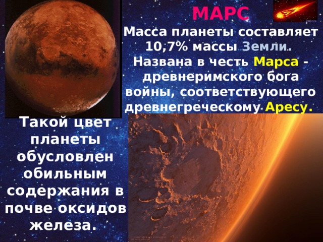 МАРС Масса планеты составляет 10,7% массы Земли. Названа в честь Марса - древнеримского бога войны, соответствующего древнегреческому Аресу. Такой цвет планеты обусловлен обильным содержания в почве оксидов железа. 