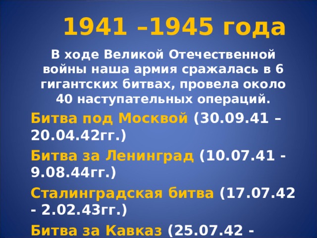 1941 –1945 года В ходе Великой Отечественной войны наша армия сражалась в 6 гигантских битвах, провела около 40 наступательных операций. Битва под Москвой (30.09.41 – 20.04.42гг.) Битва за Ленинград (10.07.41 - 9.08.44гг.) Сталинградская битва (17.07.42 - 2.02.43гг.) Битва за Кавказ (25.07.42 - 9.10.43г.) Курская битва (5.07.43 - 23.08.43г.) Битва за Днепр (август - декабрь 1943г.) 
