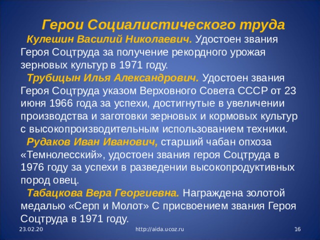 Герои Социалистического труда Кулешин Василий Николаевич. Удостоен звания Героя Соцтруда за получение рекордного уро­жая зерновых культур в 1971 году. Трубицын Илья Александрович. Удостоен звания Героя Соцтруда указом Верховного Совета СССР от 23 июня 1966 года за успехи, достигнутые в увеличении производства и заготовки зерновых и кормовых культур с высокопроизводительным использованием техники. Рудаков Иван Иванович, старший чабан опхоза «Темнолесский», удостоен звания героя Соцтру­да в 1976 году за успехи в разведении высокопродуктивных пород овец. Табацкова Вера Георгиевна. Награждена золотой медалью «Серп и Молот» С присвоением зва­ния Героя Соцтруда в 1971 году. 23.02.20 http://aida.ucoz.ru  