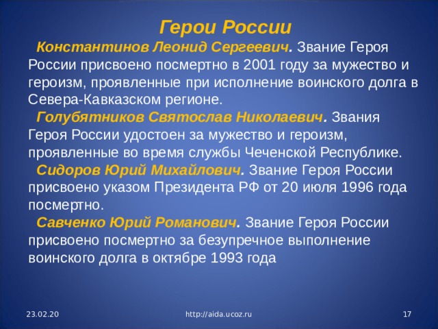 Герои России Константинов Леонид Сергеевич . Звание Героя России присвоено посмертно в 2001 году за мужество и героизм, проявленные при исполнение воинского долга в Севера-Кавказском регионе. Голубятников Святослав Николаевич . Звания Героя России удостоен за мужество и героизм, проявленные во время службы Чеченской Республике. Сидоров Юрий Михайлович . Звание Героя России присвоено указом Президента РФ от 20 июля 1996 года посмертно. Савченко Юрий Романович . Звание Героя России присвоено посмертно за безупречное выпол­нение воинского долга в октябре 1993 года 23.02.20 http://aida.ucoz.ru  