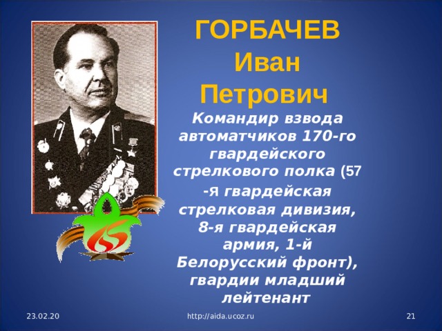 ГОРБАЧЕВ Иван Петрович Командир взвода автоматчиков 170-го гвардейского стрелкового полка (57 -я гвардейская стрелковая дивизия, 8-я гвардейская армия, 1-й Белорусский фронт), гвардии младший лейтенант  23.02.20 http://aida.ucoz.ru  