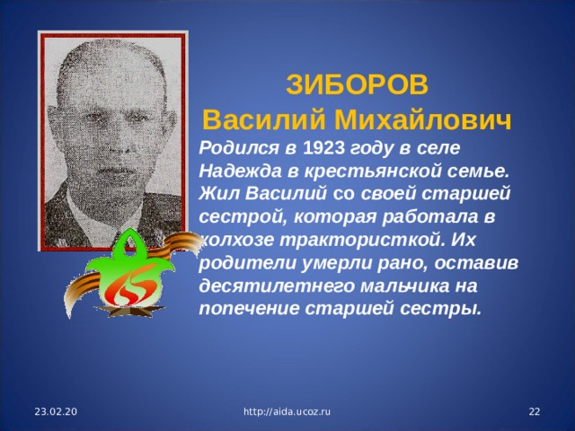 ЗИБОРОВ Василий Михайлович Родился в 1923 году в селе Надежда в крестьянской семье. Жил Василий со своей старшей сестрой, которая работала в колхозе трактористкой. Их родители умерли рано, оставив десятилетнего мальчика на попечение старшей сестры. 23.02.20 http://aida.ucoz.ru  