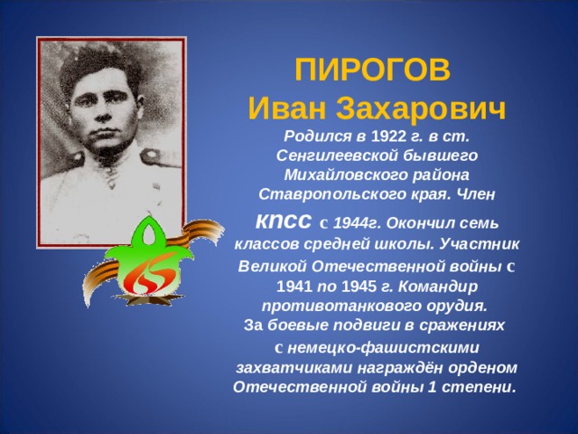 ПИРОГОВ Иван Захарович Родился в 1922 г. в ст. Сенгилеевской бывшего Михайловского района Ставропольского края. Член кпсс с 1944г. Окончил семь классов средней школы. Участник Великой Отечественной войны с 1941 по 1945 г. Командир противотанкового орудия. За боевые подвиги в сражениях с немецко-фашистскими захватчиками награждён орденом Отечественной войны 1 степени. 
