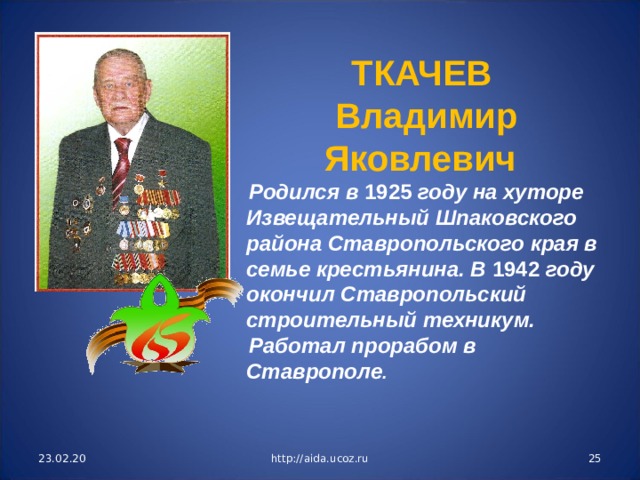 ТКАЧЕВ Владимир Яковлевич Родился в 1925 году на хуторе Извещательный Шпаковского района Ставропольского края в семье крестьянина. В 1942 году окончил Ставропольский строительный техникум. Работал прорабом в Ставрополе . 23.02.20 http://aida.ucoz.ru  