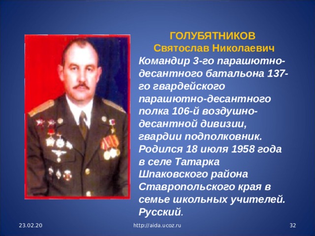 ГОЛУБЯТНИКОВ Святослав Николаевич Командир 3-го парашютно-десантного батальона 137-го гвардейского парашютно-десантного полка 106-й воздушно-десантной дивизии, гвардии подполковник. Родился 18 июля 1958 года в селе Татарка Шпаковского района Ставропольского края в семье школьных учителей. Русский . 23.02.20 http://aida.ucoz.ru  