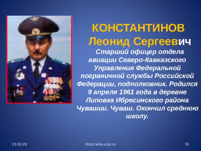 КОНСТАНТИНОВ Леонид Сергеев ич Старший офицер отдела авиации Северо-Кавказского Управления Федеральной пограничной службы Российской Федерации, подполковник. Родился 9 апреля 1961 года в деревне Липовка Ибресинского района Чувашии. Чуваш. Окончил среднюю школу. 23.02.20 http://aida.ucoz.ru  