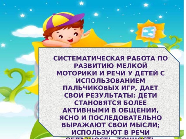 Систематическая работа по развитию мелкой моторики и речи у детей с использованием пальчиковых игр, дает свои результаты: дети становятся более активными в общении, ясно и последовательно выражают свои мысли; используют в речи образность, точность языка; умеют выражать свое отношение к окружающему. 