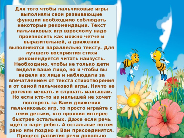 Для того чтобы пальчиковые игры выполняли свои развивающие функции необходимо соблюдать некоторые рекомендации. Текст пальчиковых игр взрослому надо произносить как можно четче и выразительней, а движения выполняются параллельно тексту. Для лучшего восприятия стихи рекомендуется читать наизусть. Необходимо, чтобы не только дети видели ваше лицо, но и чтобы вы видели их лица и наблюдали за впечатлением от текста стихотворения и от самой пальчиковой игры. Ничто не должно мешать и слушать малышам. Но если кто-то из малышей не хочет повторять за Вами движения пальчиковых игр, то просто играйте с теми детьми, кто проявил интерес быстрее остальных. Даже если речь идёт о паре ребят. А остальные потом рано или поздно к Вам присоединятся. Процесс развития речи довольно длительный. Вводить ребёнка в мир звуков и слов надо постепенно, последовательно и целенаправленно. Как нельзя лучше для этого подходят пальчиковые игры. Ведь в жизни ребёнка дошкольного возраста игра занимает одно из ведущих мест. 