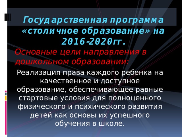   Государственная программа «столичное образование» на 2016-2020гг.   . Основные цели направления в дошкольном образовании: Реализация права каждого ребенка на качественное и доступное образование, обеспечивающее равные стартовые условия для полноценного физического и психического развития детей как основы их успешного обучения в школе. 