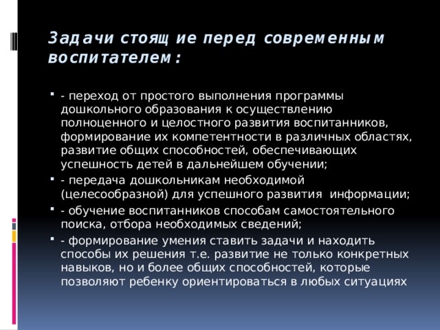 Задачи стоящие перед современным воспитателем: - переход от простого выполнения программы дошкольного образования к осуществлению полноценного и целостного развития воспитанников, формирование их компетентности в различных областях, развитие общих способностей, обеспечивающих успешность детей в дальнейшем обучении; - передача дошкольникам необходимой (целесообразной) для успешного развития информации; - обучение воспитанников способам самостоятельного поиска, отбора необходимых сведений; - формирование умения ставить задачи и находить способы их решения т.е. развитие не только конкретных навыков, но и более общих способностей, которые позволяют ребенку ориентироваться в любых ситуациях 