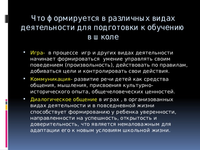 Что формируется в различных видах деятельности для подготовки к обучению в школе Игра- в процессе игр и других видах деятельности начинает формироваться умение управлять своим поведением (произвольность), действовать по правилам, добиваться цели и контролировать свои действия. Коммуникация- развитие речи детей как средства общения, мышления, присвоения культурно-исторического опыта, общечеловеческих ценностей. Диалогическое общение в играх , в организованных видах деятельности и в повседневной жизни способствует формированию у ребенка уверенности, направленности на успешность, открытость и доверительность, что является немаловажным для адаптации его к новым условиям школьной жизни. 