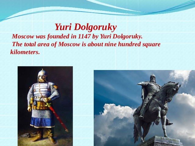    Yuri Dolgoruky  Moscow was founded in 1147 by Yuri Dolgoruky.  The total area of Moscow is about nine hundred square kilometers . 