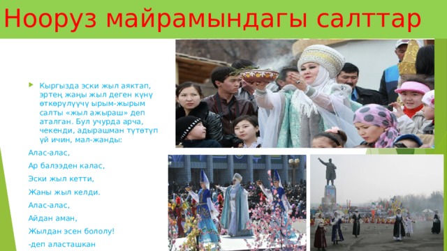 Нооруз майрамындагы салттар Кыргызда эски жыл аяктап, эртең жаңы жыл деген күнү өткөрүлүүчү ырым-жырым салты «жыл ажыраш» деп аталган. Бул учурда арча, чекенди, адырашман түтөтүп үй ичин, мал-жанды: Алас-алас, Ар балээден калас, Эски жыл кетти, Жаны жыл келди. Алас-алас, Айдан аман, Жылдан эсен бололу! -деп аласташкан 