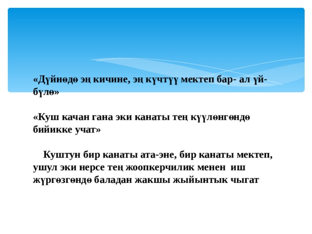 «Дүйнөдө эң кичине, эң күчтүү мектеп бар- ал үй-бүлө»   «Куш качан гана эки канаты тең күүлөнгөндө бийикке учат»  Куштун бир канаты ата-эне, бир канаты мектеп, ушул эки нерсе тең жоопкерчилик менен иш жүргөзгөндө баладан жакшы жыйынтык чыгат  